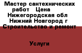 Мастер сантехнических работ › Цена ­ 100 - Нижегородская обл., Нижний Новгород г. Строительство и ремонт » Услуги   . Нижегородская обл.